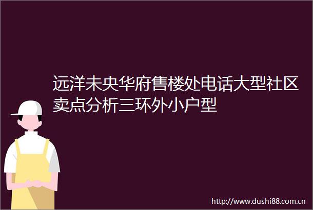 远洋未央华府售楼处电话大型社区卖点分析三环外小户型