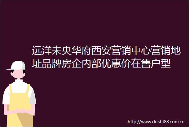 远洋未央华府西安营销中心营销地址品牌房企内部优惠价在售户型