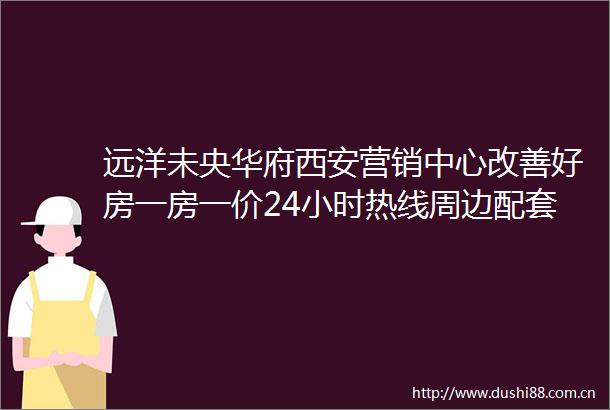 远洋未央华府西安营销中心改善好房一房一价24小时热线周边配套