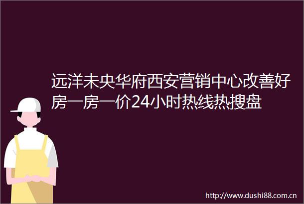 远洋未央华府西安营销中心改善好房一房一价24小时热线热搜盘