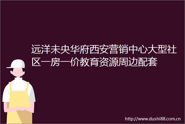 远洋未央华府西安营销中心大型社区一房一价教育资源周边配套
