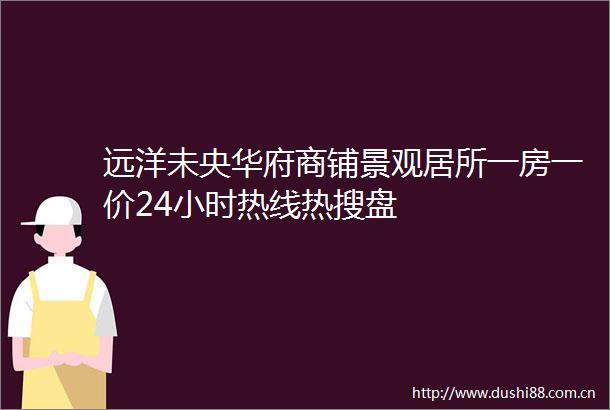 远洋未央华府商铺景观居所一房一价24小时热线热搜盘