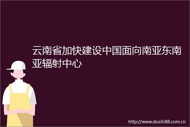 云南省加快建设面向南亚东南亚辐射中心