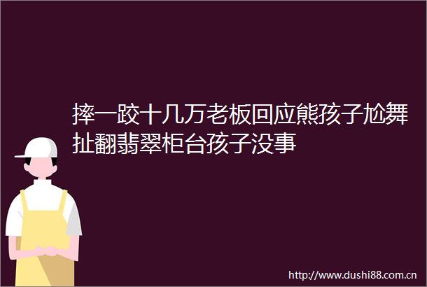摔一跤十几万老板回应熊孩子尬舞扯翻翡翠柜台孩子没事