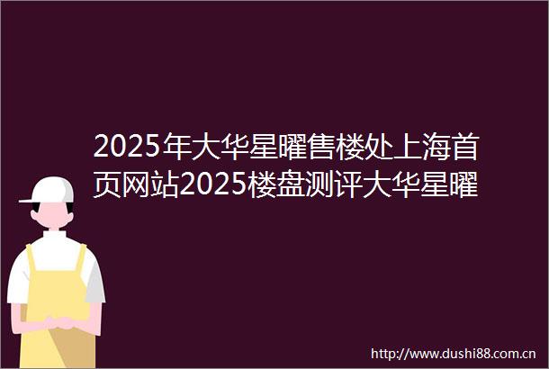 2025年大华星曜售楼处上海首页网站2025楼盘测评大华星曜售楼处楼盘详情配套户型