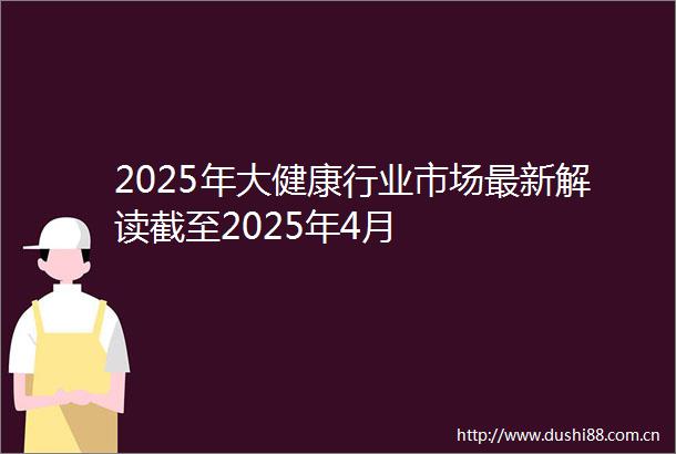 2025年大健康行业市场最新解读截至2025年4月