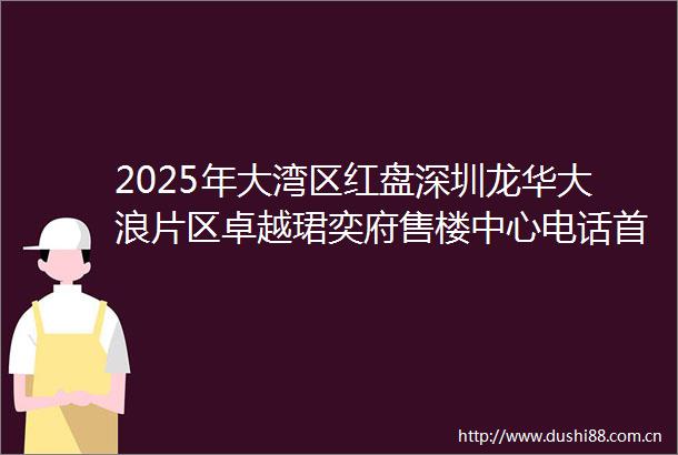 2025年大湾区红盘深圳龙华大浪片区卓越珺奕府售楼中心电话首页网站卓越珺奕府欢迎您楼盘详情价格户型