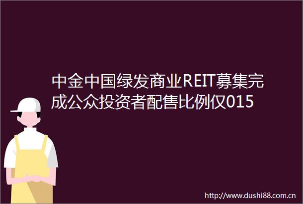 中金绿发商业REIT募集完成公众投资者配售比例仅015