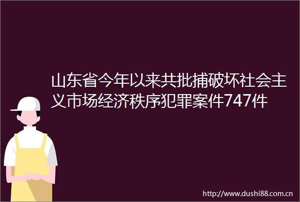 山东省今年以来共批捕破坏社会主义市场经济秩序案件747件1121人