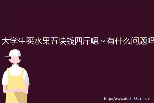 大学生买水果五块钱四斤嗯～有什么问题吗