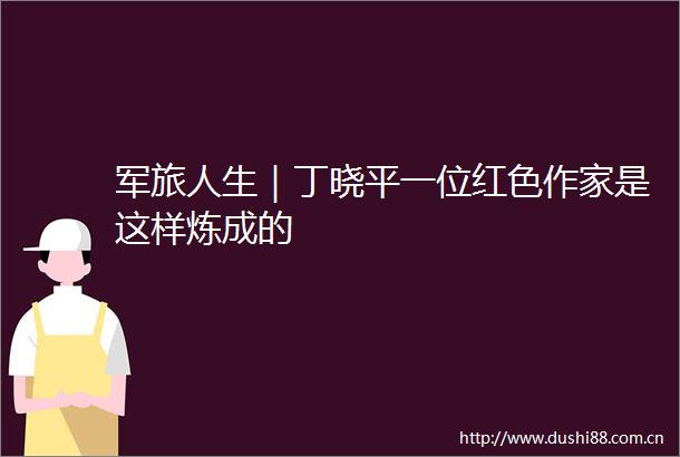 军旅人生｜丁晓平一位红色作家是这样炼成的
