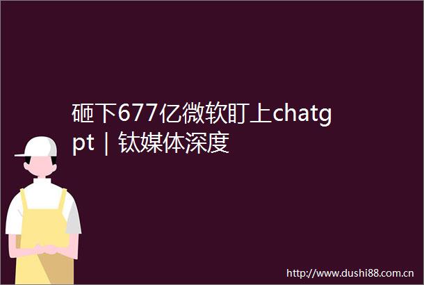 砸下677亿微软盯上chatgpt｜钛媒体深度