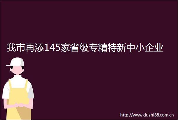 我市再添145家省级专精特新中小企业