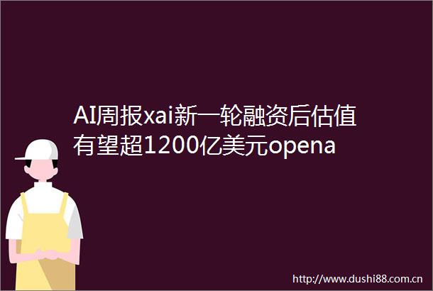 AI周报xai新一轮融资后估值有望超1200亿美元openai重组计划生变
