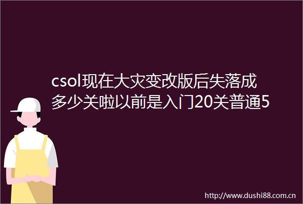 csol现在大灾变改版后失落成多少关啦以前是入门20关普通50关噩梦