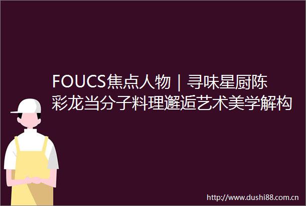 FOUCS焦点人物｜寻味星厨陈彩龙当分子料理邂逅艺术美学解构融合烹饪的三重境界