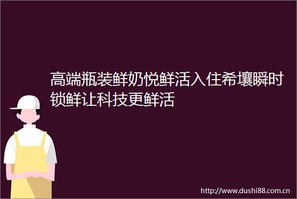 高端瓶装鲜奶悦鲜活入住希壤瞬时锁鲜让科技更鲜活