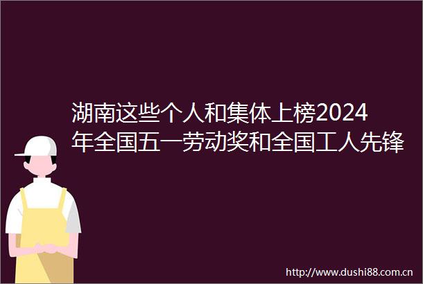 湖南这些个人和集体上榜2024年全国五一劳动奖和全国工人先锋号拟表彰对象公示