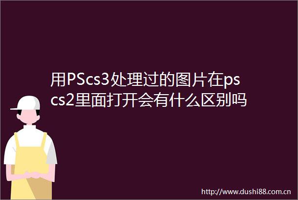 用PScs3处理过的图片在pscs2里面打开会有什么区别吗
