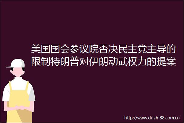 美国国会参议院否决民主党主导的限制特朗普对伊朗动武的提案