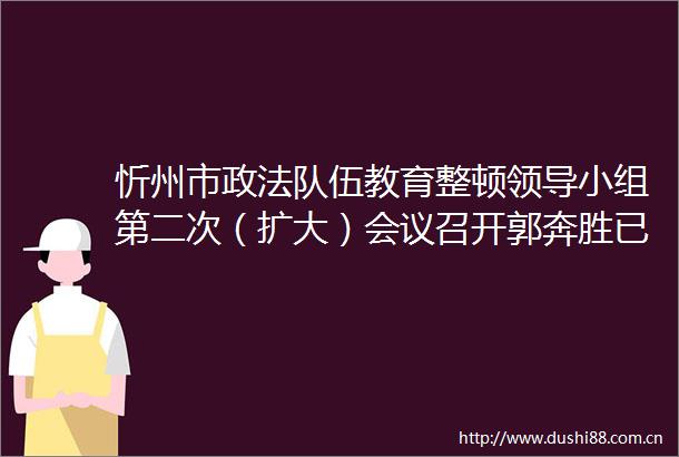 忻州市政法队伍教育整顿小组第二次（扩大）会议召开郭奔胜已兼任政法委书记