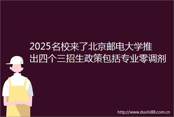 2025名校来了北京邮电大学推出四个三招生政策包括专业零调剂转专业零门槛原班实验班