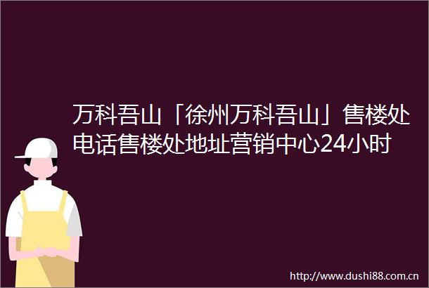 万科吾山「徐州万科吾山」售楼处电话售楼处地址营销中心24小时电话
