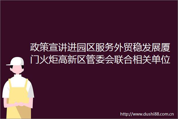 政策宣讲进园区服务外贸稳发展厦门火炬高新区管委会联合相关单位举办政策宣讲会