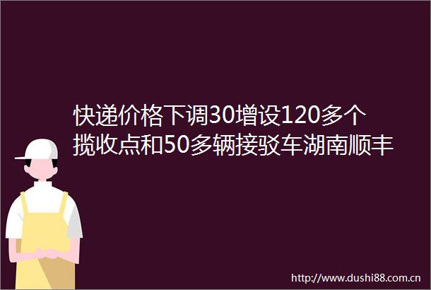 快递价格下调30增设120多个揽收点和50多辆接驳车湖南顺丰助力麻阳冰糖橙外销