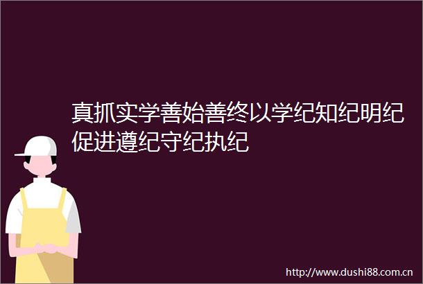 真抓实学善始善终以学纪知纪明纪促进遵纪守纪执纪