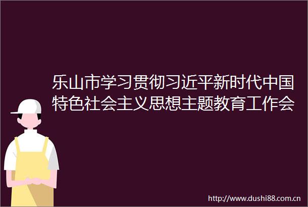 乐山市学习贯彻新时代特色社会主义思想主题教育工作会议召开