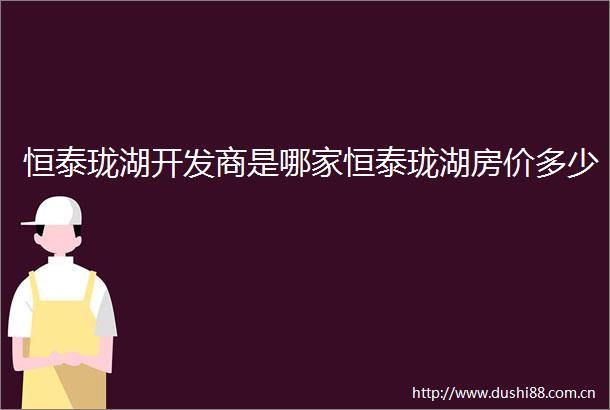 恒泰珑湖开发商是哪家恒泰珑湖房价多少