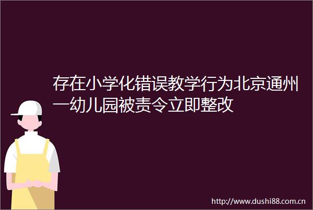 存在小学化错误教学行为北京通州一幼儿园被责令立即整改