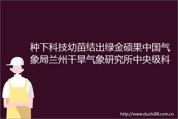 种下科技幼苗结出绿金硕果气象局兰州干旱气象研究所中央级科研项目建设纪实