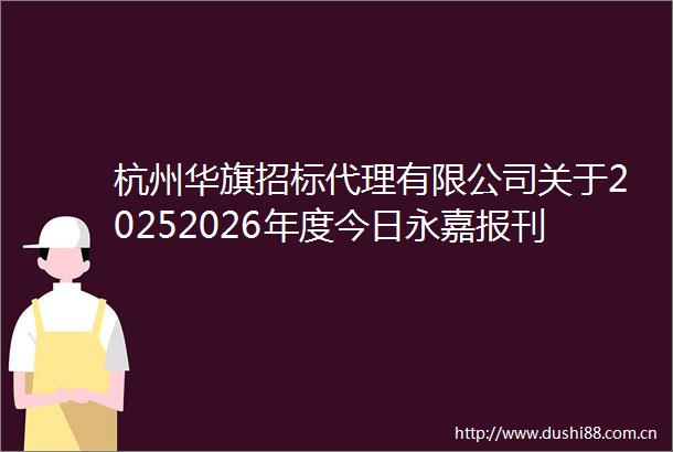杭州华旗招标代理有限公司关于20252026年度今日永嘉报刊投递服务项目的公开招标公告