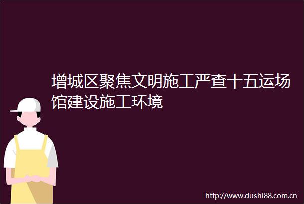增城区聚焦文明施工严查十五运场馆建设施工环境