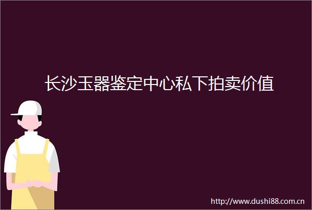 长沙玉器鉴定中心私下拍卖价值