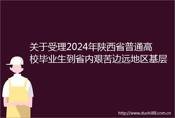 关于受理2024年陕西省普通高校毕业生到省内艰苦边远地区基层单位就业学费补偿和助学代偿工作的通知