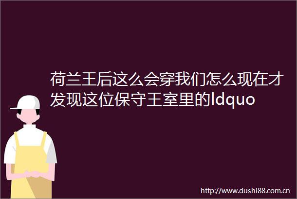 荷兰王后这么会穿我们怎么现在才发现这位保守王室里的ldquo活人感rdquo代表从被质疑走到人见人爱50的她都做对了什么