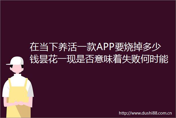 在当下养活一款APP要烧掉多少钱昙花一现是否意味着失败何时能触及盈利点