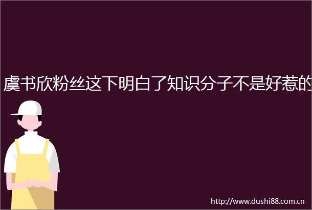 虞书欣粉丝这下明白了知识分子不是好惹的