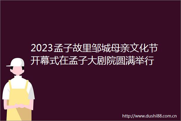 2023孟子故里邹城母亲文化节开幕式在孟子大剧院圆满举行