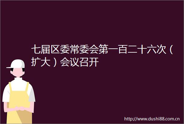 七届区委常委会第一百二十六次（扩大）会议召开