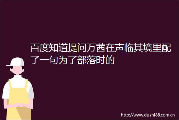 百度知道提问万茜在声临其境里配了一句为了部落时的
