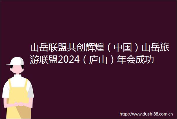 山岳联盟共创辉煌（）山岳旅游联盟2024（庐山）年会成功举办