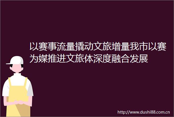 以赛事流量撬动文旅增量我市以赛为媒推进文旅体深度融合发展