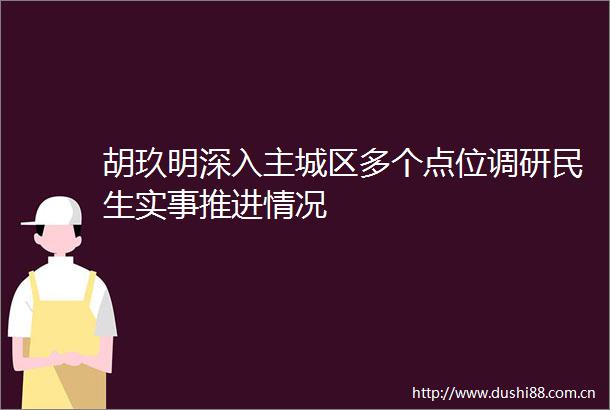 胡玖明深入主城区多个点位调研民生实事推进情况