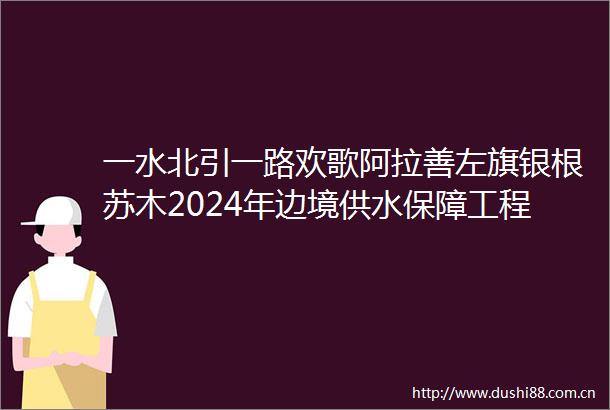 一水北引一路欢歌阿拉善左旗银根苏木2024年边境供水保障工程采访记