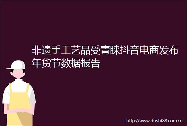 非遗手工艺品受青睐抖音电商发布年货节数据报告