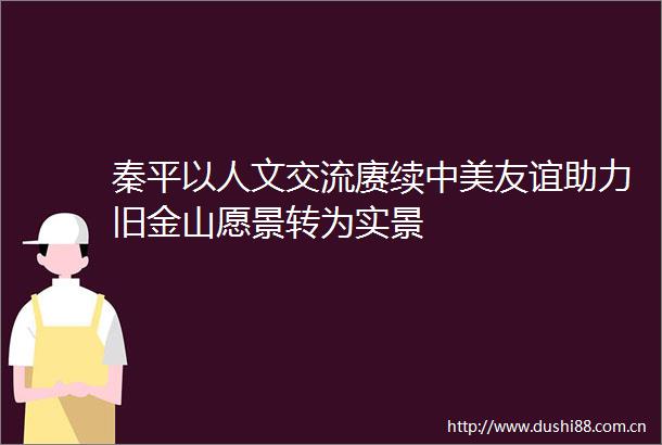 秦平以人文交流赓续中美友谊助力旧金山愿景转为实景